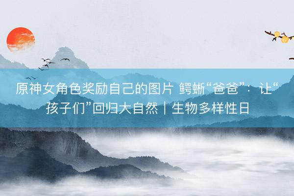 原神女角色奖励自己的图片 鳄蜥“爸爸”：让“孩子们”回归大自然｜生物多样性日