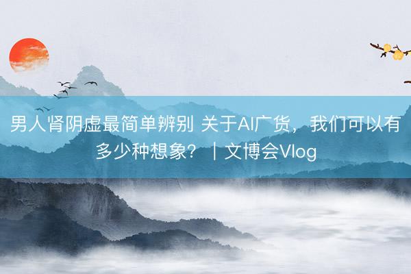 男人肾阴虚最简单辨别 关于AI广货，我们可以有多少种想象？｜文博会Vlog