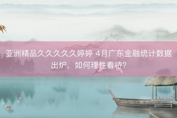 亚洲精品久久久久久婷婷 4月广东金融统计数据出炉,如何理性看待?