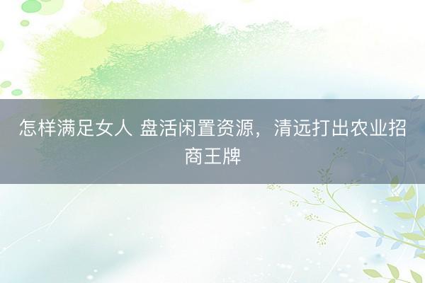 怎样满足女人 盘活闲置资源，清远打出农业招商王牌