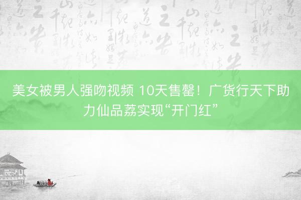 美女被男人强吻视频 10天售罄！广货行天下助力仙品荔实现“开门红”