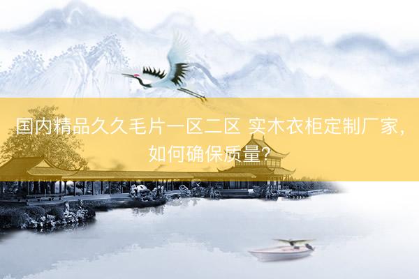 国内精品久久毛片一区二区 实木衣柜定制厂家,如何确保质量?
