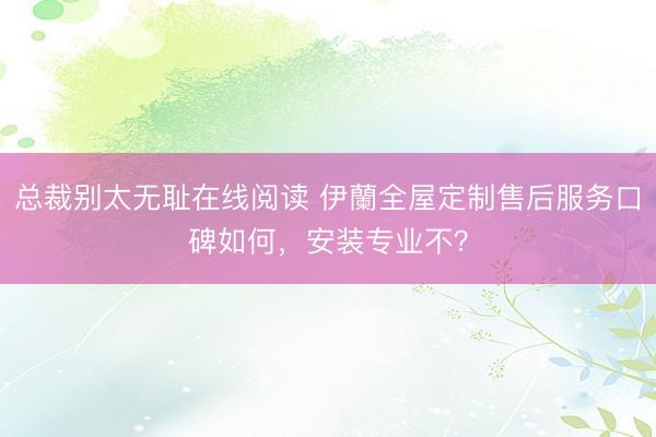 总裁别太无耻在线阅读 伊蘭全屋定制售后服务口碑如何,安装专业不?