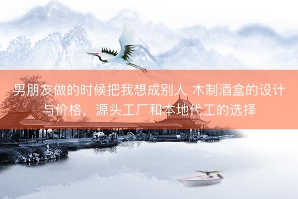 男朋友做的时候把我想成别人 木制酒盒的设计与价格，源头工厂和本地代工的选择