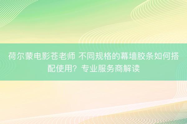 荷尔蒙电影苍老师 不同规格的幕墙胶条如何搭配使用？专业服务商解读