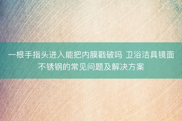 一根手指头进入能把内膜戳破吗 卫浴洁具镜面不锈钢的常见问题及解决方案
