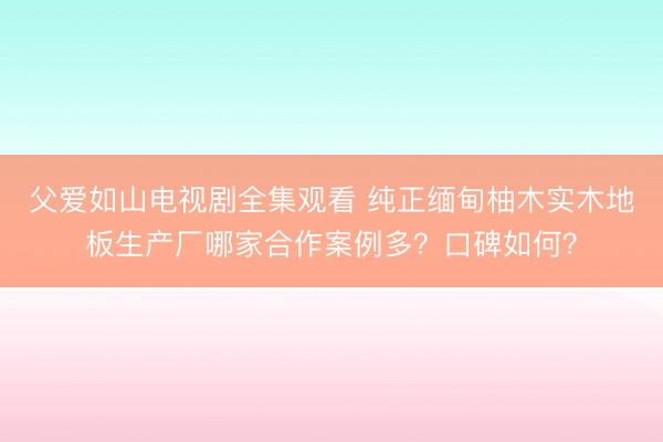 父爱如山电视剧全集观看 纯正缅甸柚木实木地板生产厂哪家合作案例多？口碑如何？