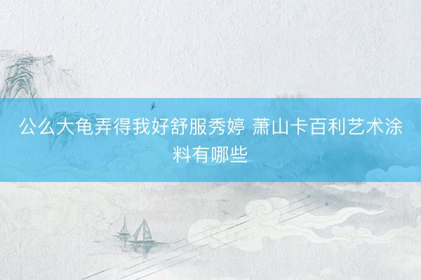公么大龟弄得我好舒服秀婷 萧山卡百利艺术涂料有哪些