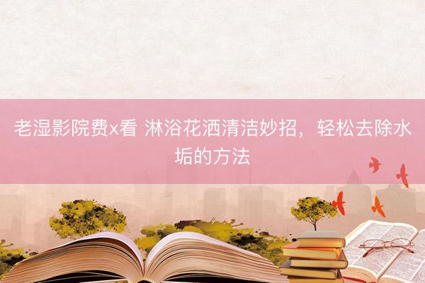 老湿影院费x看 淋浴花洒清洁妙招，轻松去除水垢的方法