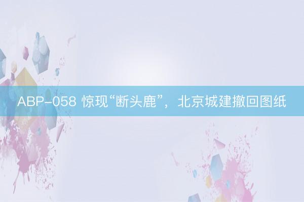 ABP-058 惊现“断头鹿”,北京城建撤回图纸