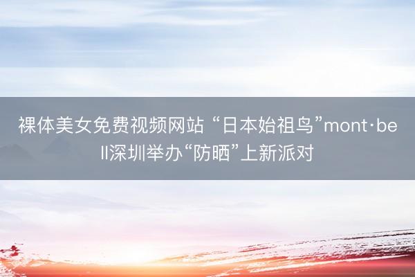 裸体美女免费视频网站 “日本始祖鸟”mont·bell深圳举办“防晒”上新派对