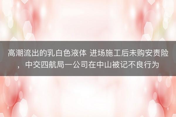 高潮流出的乳白色液体 进场施工后未购安责险，中交四航局一公司在中山被记不良行为