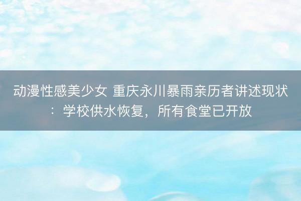 动漫性感美少女 重庆永川暴雨亲历者讲述现状:学校供水恢复,所有食堂已开放