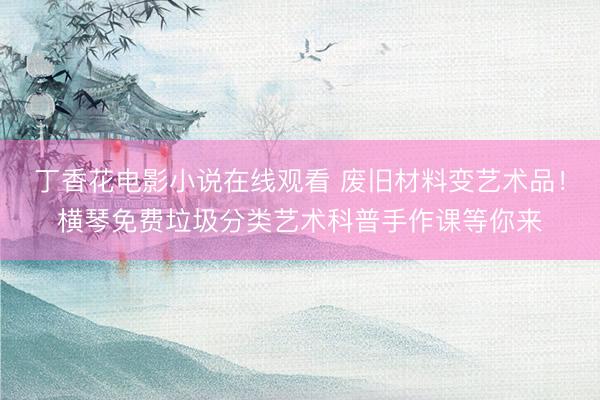 丁香花电影小说在线观看 废旧材料变艺术品！横琴免费垃圾分类艺术科普手作课等你来