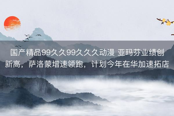 国产精品99久久99久久久动漫 亚玛芬业绩创新高，萨洛蒙增速领跑，计划今年在华加速拓店