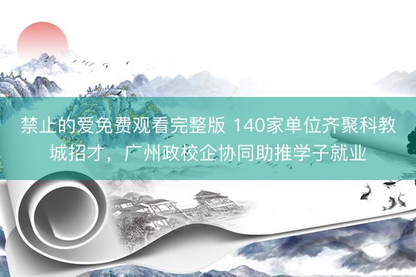 禁止的爱免费观看完整版 140家单位齐聚科教城招才，广州政校企协同助推学子就业