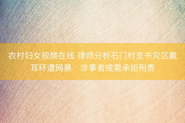 农村妇女视频在线 律师分析石门村支书灾区戴耳环遭网暴：涉事者或需承担刑责
