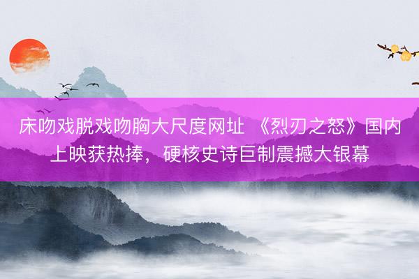 床吻戏脱戏吻胸大尺度网址 《烈刃之怒》国内上映获热捧，硬核史诗巨制震撼大银幕