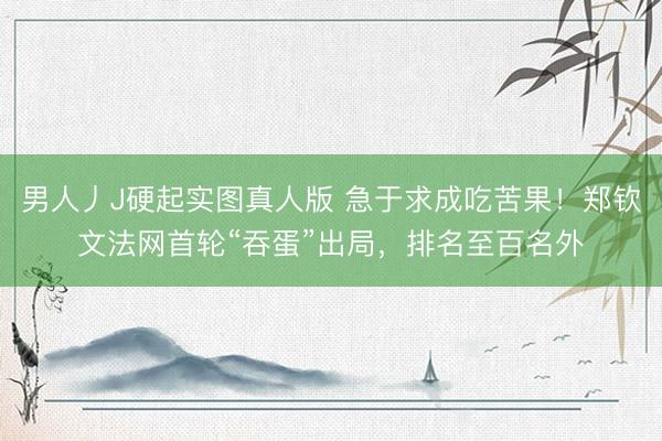 男人丿J硬起实图真人版 急于求成吃苦果！郑钦文法网首轮“吞蛋”出局，排名至百名外