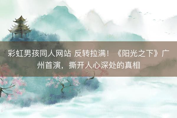 彩虹男孩同人网站 反转拉满！《阳光之下》广州首演，撕开人心深处的真相