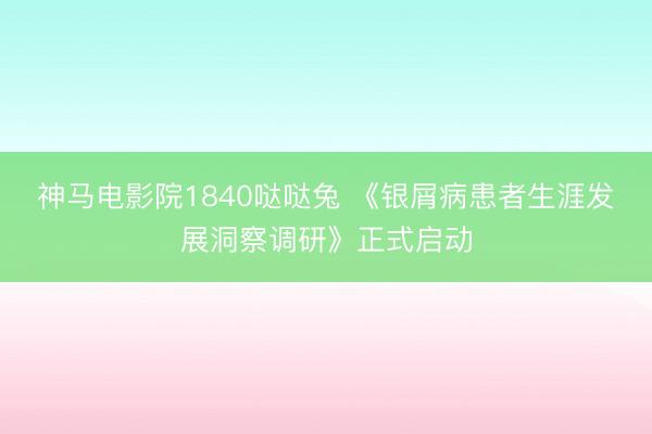 神马电影院1840哒哒兔 《银屑病患者生涯发展洞察调研》正式启动