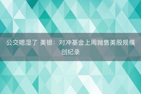 公交嗯湿了 美银：对冲基金上周抛售美股规模创纪录