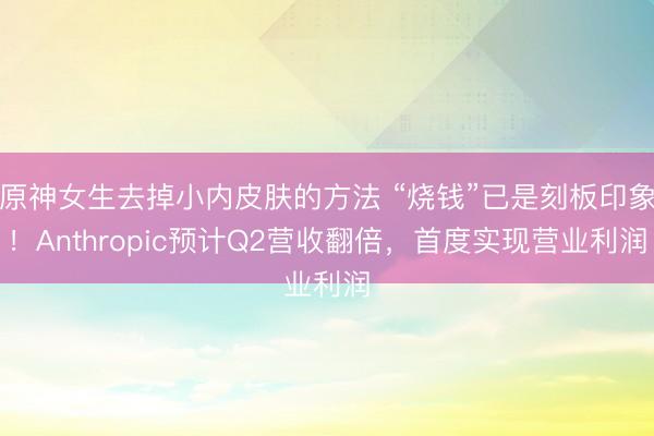 原神女生去掉小内皮肤的方法 “烧钱”已是刻板印象！Anthropic预计Q2营收翻倍，首度实现营业利润