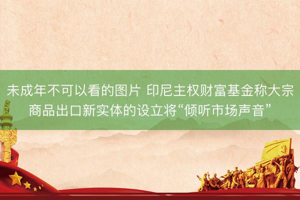 未成年不可以看的图片 印尼主权财富基金称大宗商品出口新实体的设立将“倾听市场声音”
