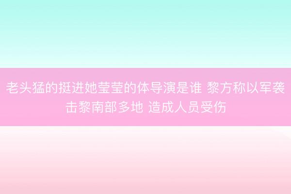 老头猛的挺进她莹莹的体导演是谁 黎方称以军袭击黎南部多地 造成人员受伤