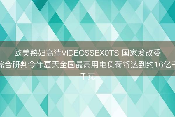 欧美熟妇高清VIDEOSSEX0TS 国家发改委：综合研判今年夏天全国最高用电负荷将达到约16亿千瓦
