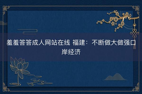 羞羞答答成人网站在线 福建:不断做大做强口岸经济