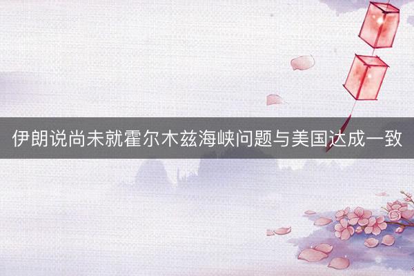伊朗说尚未就霍尔木兹海峡问题与美国达成一致