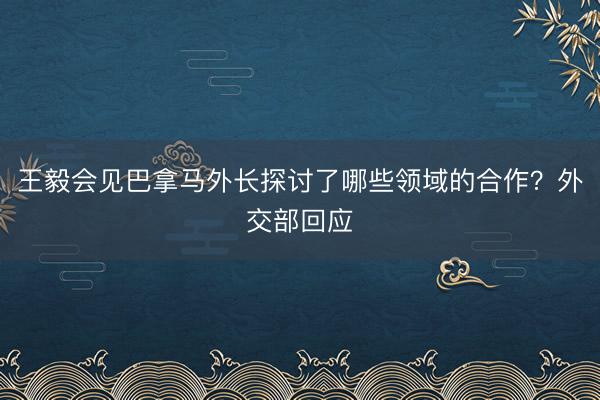 王毅会见巴拿马外长探讨了哪些领域的合作？外交部回应