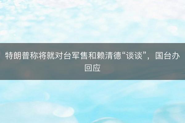 特朗普称将就对台军售和赖清德“谈谈”,国台办回应