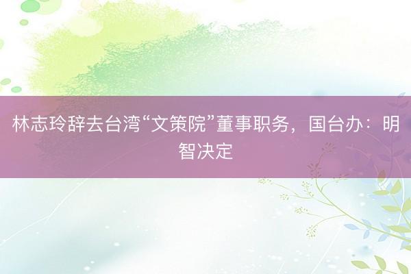 林志玲辞去台湾“文策院”董事职务,国台办:明智决定