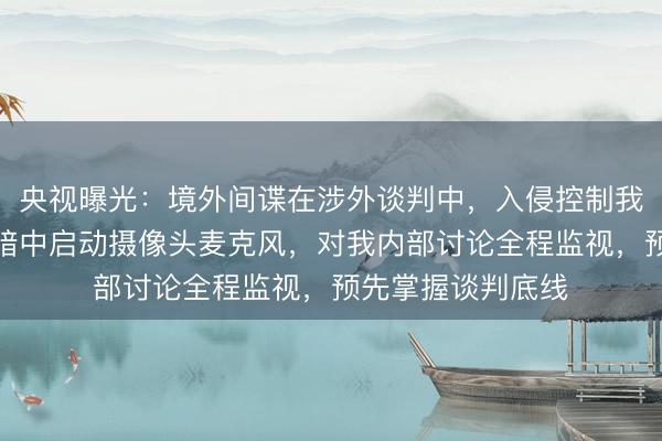 央视曝光：境外间谍在涉外谈判中，入侵控制我方联网计算机，暗中启动摄像头麦克风，对我内部讨论全程监视，预先掌握谈判底线
