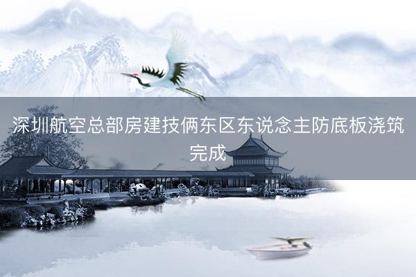 深圳航空总部房建技俩东区东说念主防底板浇筑完成