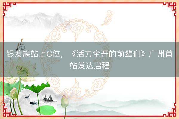 银发族站上C位,《活力全开的前辈们》广州首站发达启程