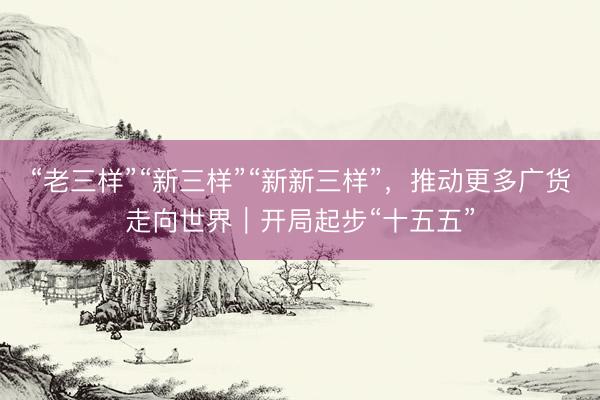 “老三样”“新三样”“新新三样”，推动更多广货走向世界｜开局起步“十五五”