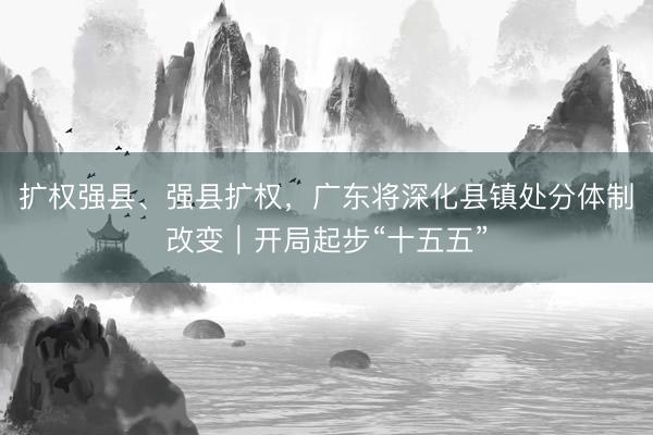 扩权强县、强县扩权，广东将深化县镇处分体制改变｜开局起步“十五五”