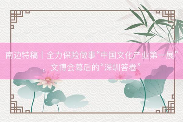 南边特稿|全力保险做事“中国文化产业第一展”,文博会幕后的“深圳答卷”