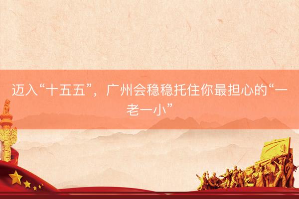 迈入“十五五”，广州会稳稳托住你最担心的“一老一小”