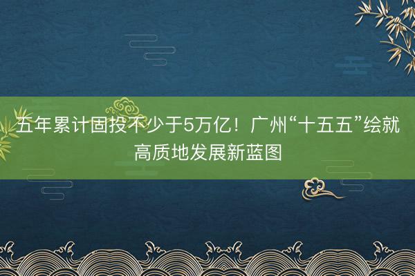 五年累计固投不少于5万亿！广州“十五五”绘就高质地发展新蓝图