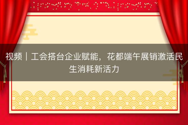 视频｜工会搭台企业赋能，花都端午展销激活民生消耗新活力