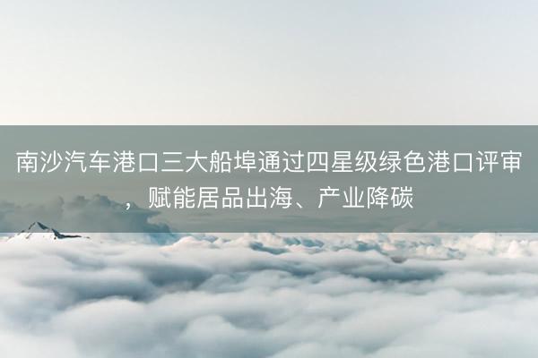 南沙汽车港口三大船埠通过四星级绿色港口评审，赋能居品出海、产业降碳