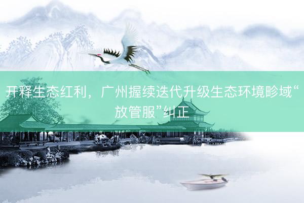开释生态红利，广州握续迭代升级生态环境畛域“放管服”纠正