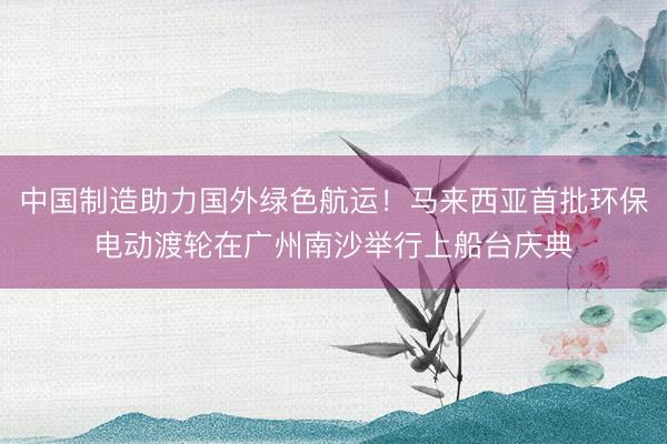 中国制造助力国外绿色航运！马来西亚首批环保电动渡轮在广州南沙举行上船台庆典