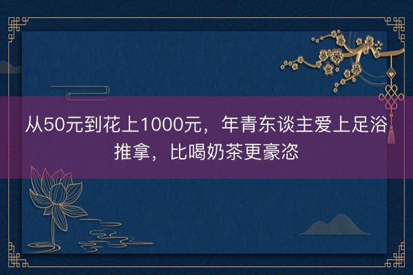 从50元到花上1000元，年青东谈主爱上足浴推拿，比喝奶茶更豪恣