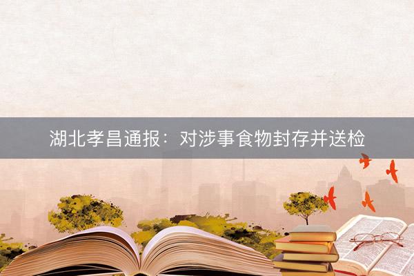 湖北孝昌通报：对涉事食物封存并送检