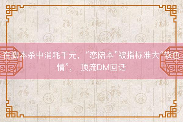 在脚本杀中消耗千元，“恋陪本”被指标准大“软色情”， 顶流DM回话